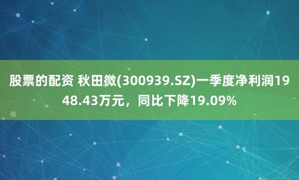 股票的配资 秋田微(300939.SZ)一季度净利润1948.43万元，同比下降19.09%