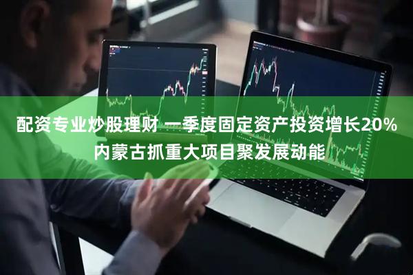 配资专业炒股理财 一季度固定资产投资增长20% 内蒙古抓重大项目聚发展动能