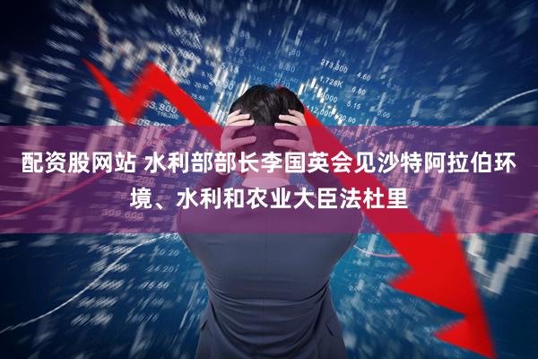 配资股网站 水利部部长李国英会见沙特阿拉伯环境、水利和农业大臣法杜里