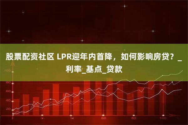 股票配资社区 LPR迎年内首降，如何影响房贷？_利率_基点_贷款