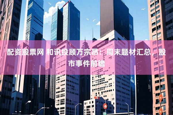 配资股票网 和讯投顾万宗昂：周末题材汇总，股市事件前瞻