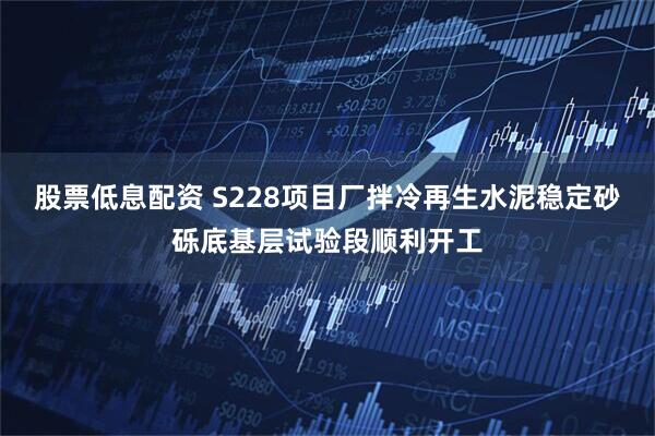 股票低息配资 S228项目厂拌冷再生水泥稳定砂砾底基层试验段顺利开工
