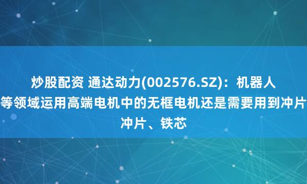 炒股配资 通达动力(002576.SZ)：机器人、航空等领域运用高端电机中的无框电机还是需要用到冲片、铁芯