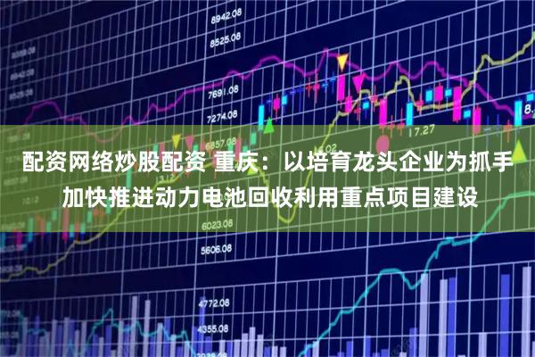 配资网络炒股配资 重庆：以培育龙头企业为抓手 加快推进动力电池回收利用重点项目建设