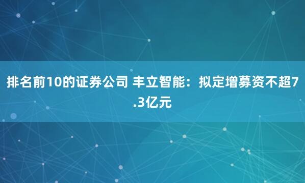 排名前10的证券公司 丰立智能：拟定增募资不超7.3亿元