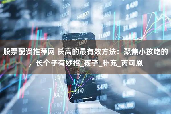 股票配资推荐网 长高的最有效方法：聚焦小孩吃的，长个子有妙招_孩子_补充_芮可恩