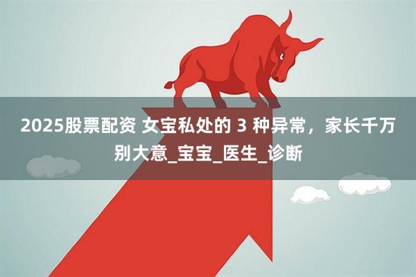 2025股票配资 女宝私处的 3 种异常，家长千万别大意_宝宝_医生_诊断