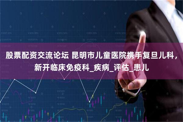 股票配资交流论坛 昆明市儿童医院携手复旦儿科，新开临床免疫科_疾病_评估_患儿