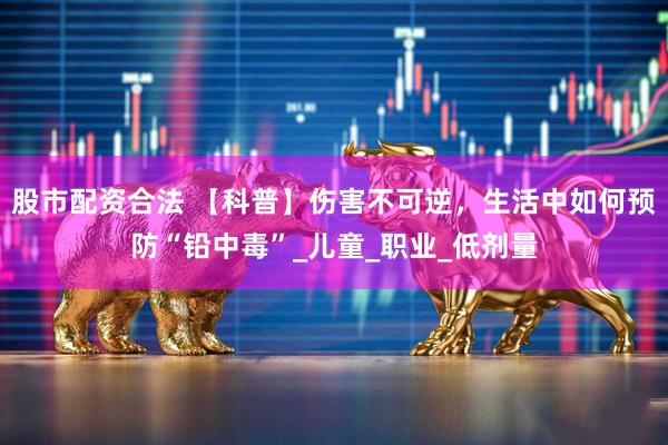 股市配资合法 【科普】伤害不可逆，生活中如何预防“铅中毒”_儿童_职业_低剂量