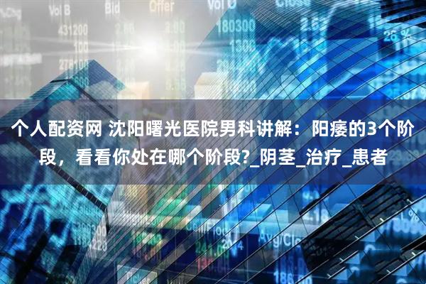 个人配资网 沈阳曙光医院男科讲解：阳痿的3个阶段，看看你处在哪个阶段?_阴茎_治疗_患者