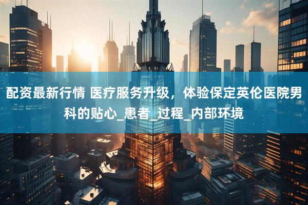 配资最新行情 医疗服务升级，体验保定英伦医院男科的贴心_患者_过程_内部环境