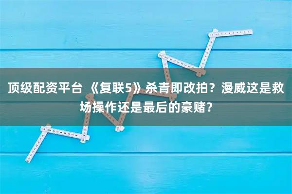 顶级配资平台 《复联5》杀青即改拍？漫威这是救场操作还是最后的豪赌？