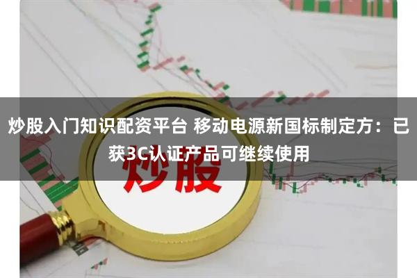 炒股入门知识配资平台 移动电源新国标制定方：已获3C认证产品可继续使用
