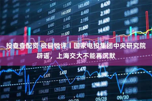 投查查配资 极目锐评丨国家电投集团中央研究院辟谣，上海交大不能再沉默
