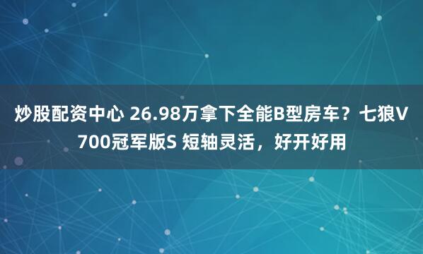 炒股配资中心 26.98万拿下全能B型房车？七狼V700冠军版S 短轴灵活，好开好用