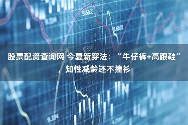 股票配资查询网 今夏新穿法：“牛仔裤+高跟鞋”，知性减龄还不撞衫